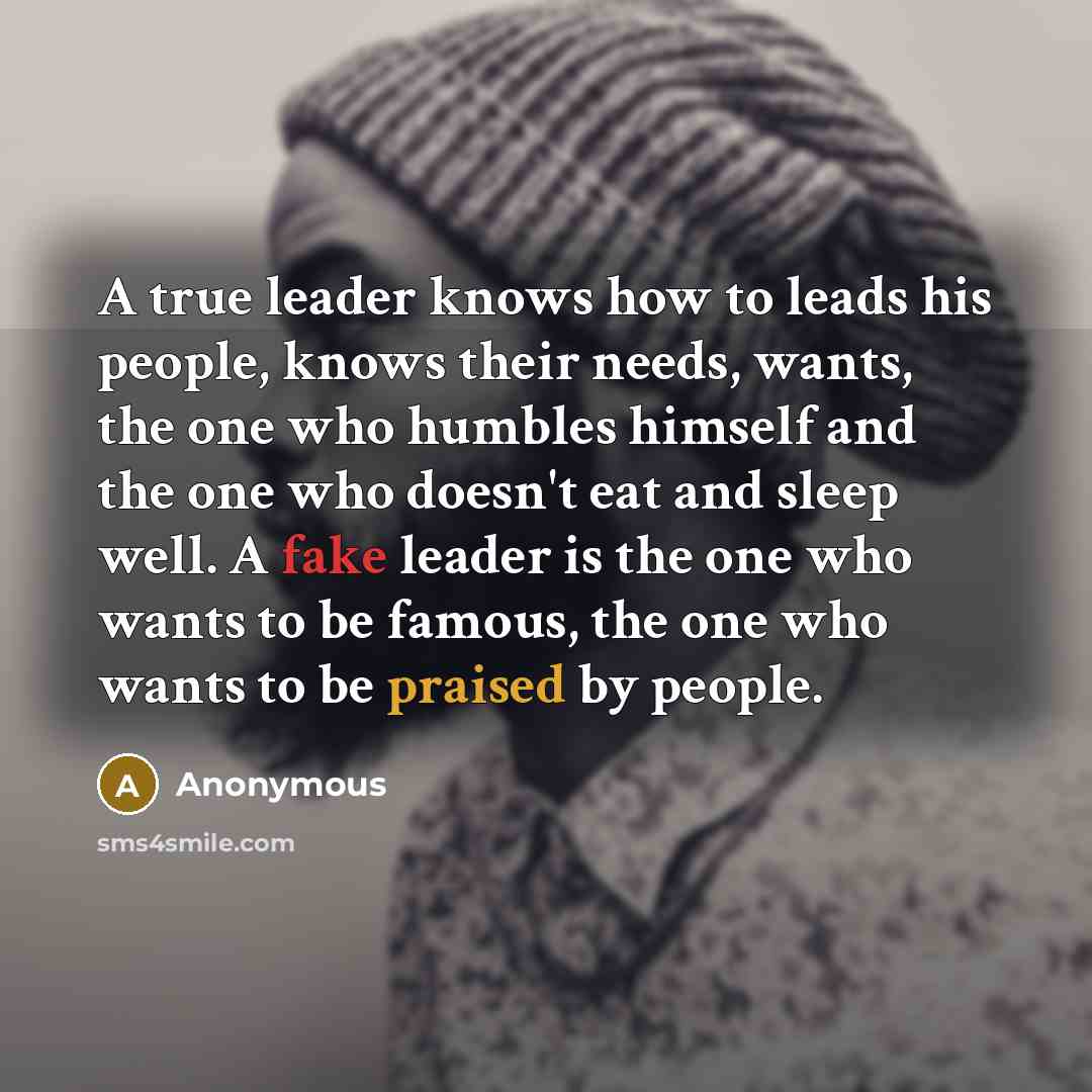 “A true leader knows how to leads his people, knows their needs, wants, the one who humbles himself and the one who doesn't eat and sleep well. A fake leader is the one who wants to be famous, the one who wants to be praised by people.” quote by Anonymous