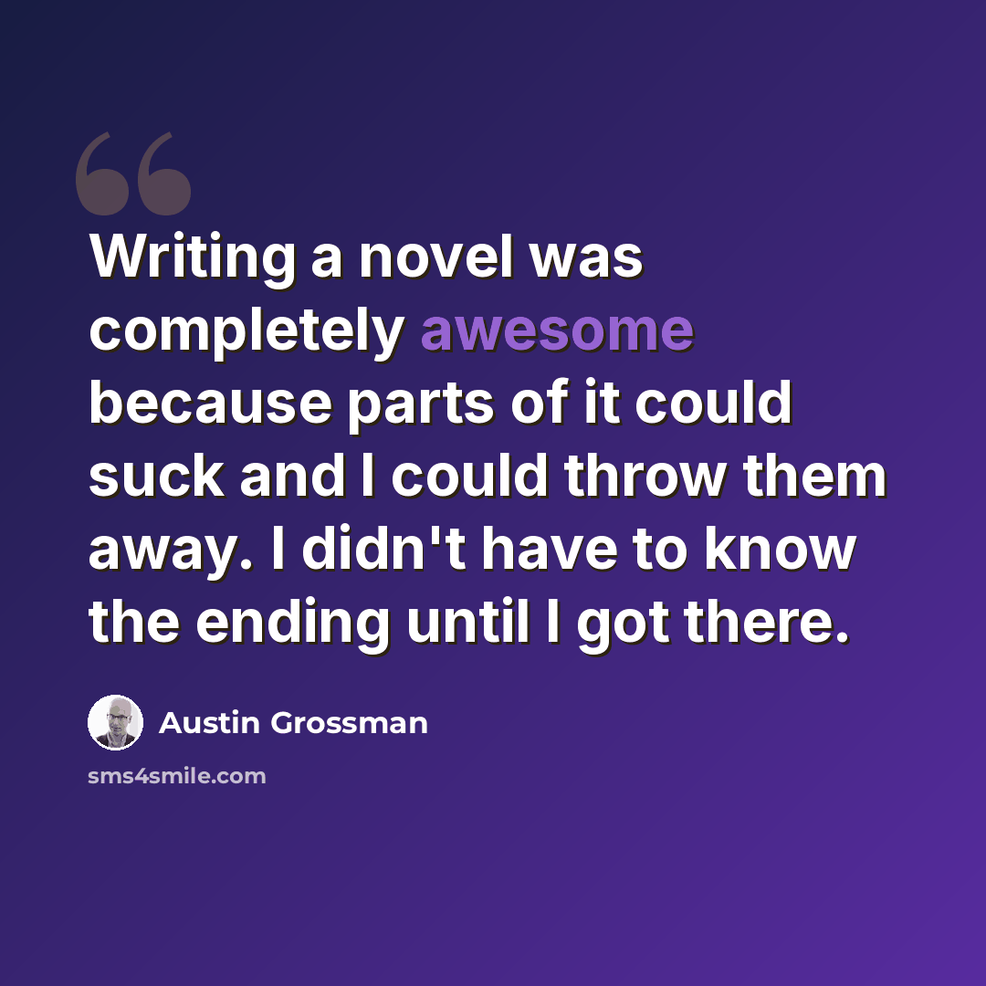 “Writing a novel was completely awesome because parts of it could suck and I could throw them away. I didn't have to know the ending until I got there.” quote by Austin Grossman