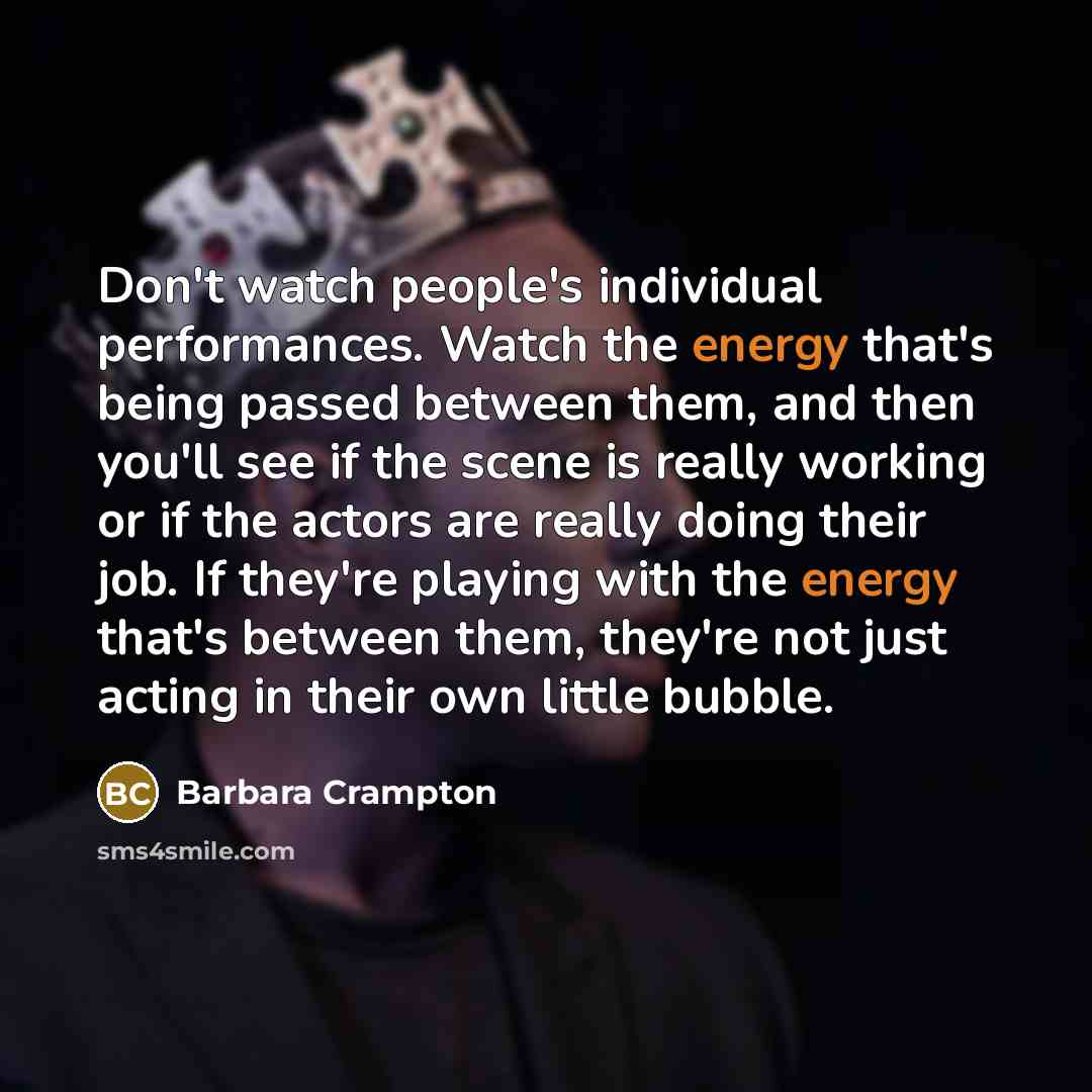 “Don't watch people's individual performances. Watch the energy that's being passed between them, and then you'll see if the scene is really working or if the actors are really doing their job. If they're playing with the energy that's between them, they're not just acting in their own little bubble.” quote by Barbara Crampton
