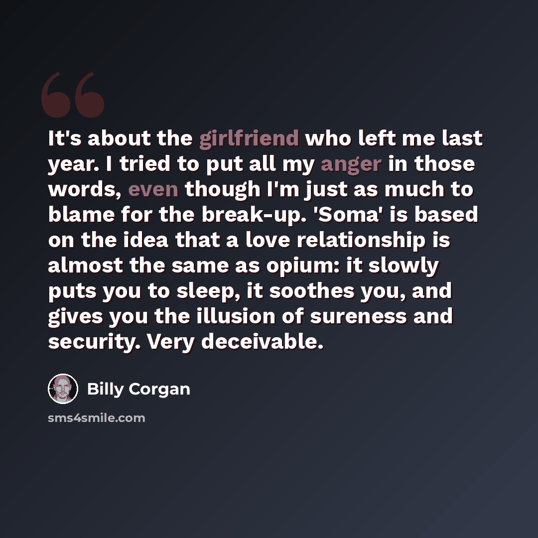 “It's about the girlfriend who left me last year. I tried to put all my anger in those words, even though I'm just as much to blame for the break-up. 'Soma' is based on the idea that a love relationship is almost the same as opium: it slowly puts you to sleep, it soothes you, and gives you the…” quote by Billy Corgan