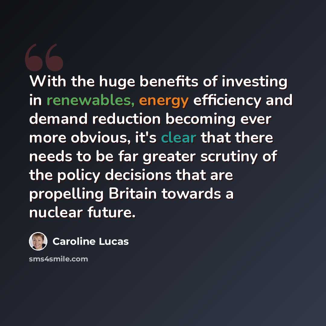 “With the huge benefits of investing in renewables, energy efficiency and demand reduction becoming ever more obvious, it's clear that there needs to be far greater scrutiny of the policy decisions that are propelling Britain towards a nuclear future.” quote by Caroline Lucas