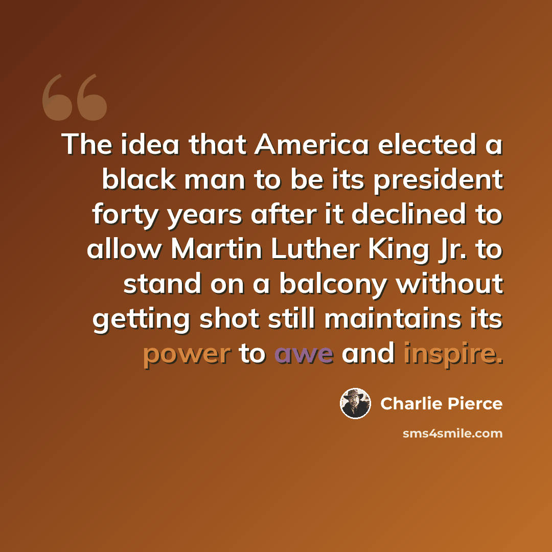 “The idea that America elected a black man to be its president forty years after it declined to allow Martin Luther King Jr. to stand on a balcony without getting shot still maintains its power to awe and inspire.” quote by Charlie Pierce