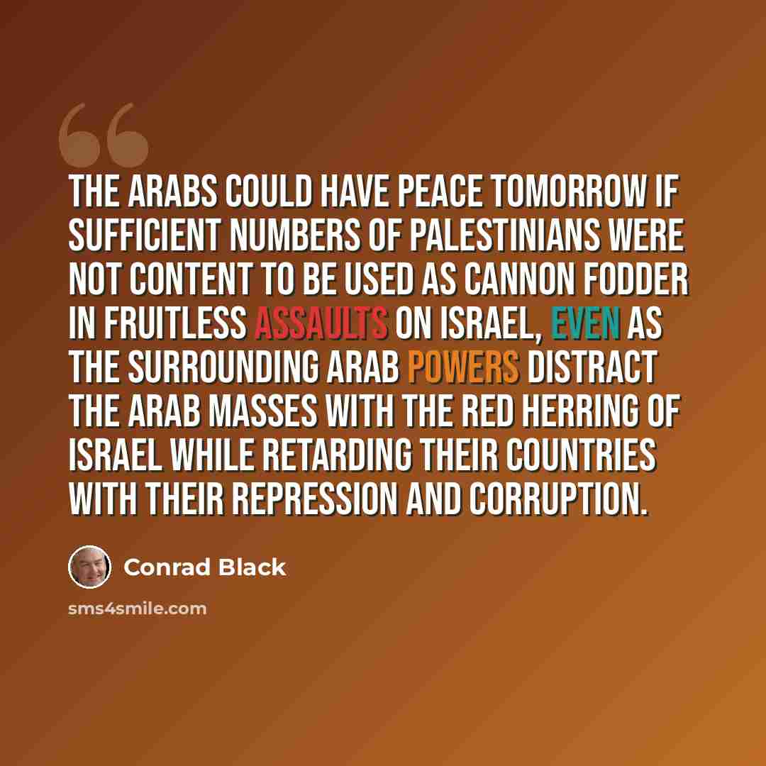“The Arabs could have peace tomorrow if sufficient numbers of Palestinians were not content to be used as cannon fodder in fruitless assaults on Israel, even as the surrounding Arab powers distract the Arab masses with the red herring of Israel while retarding their countries with their repression…” quote by Conrad Black