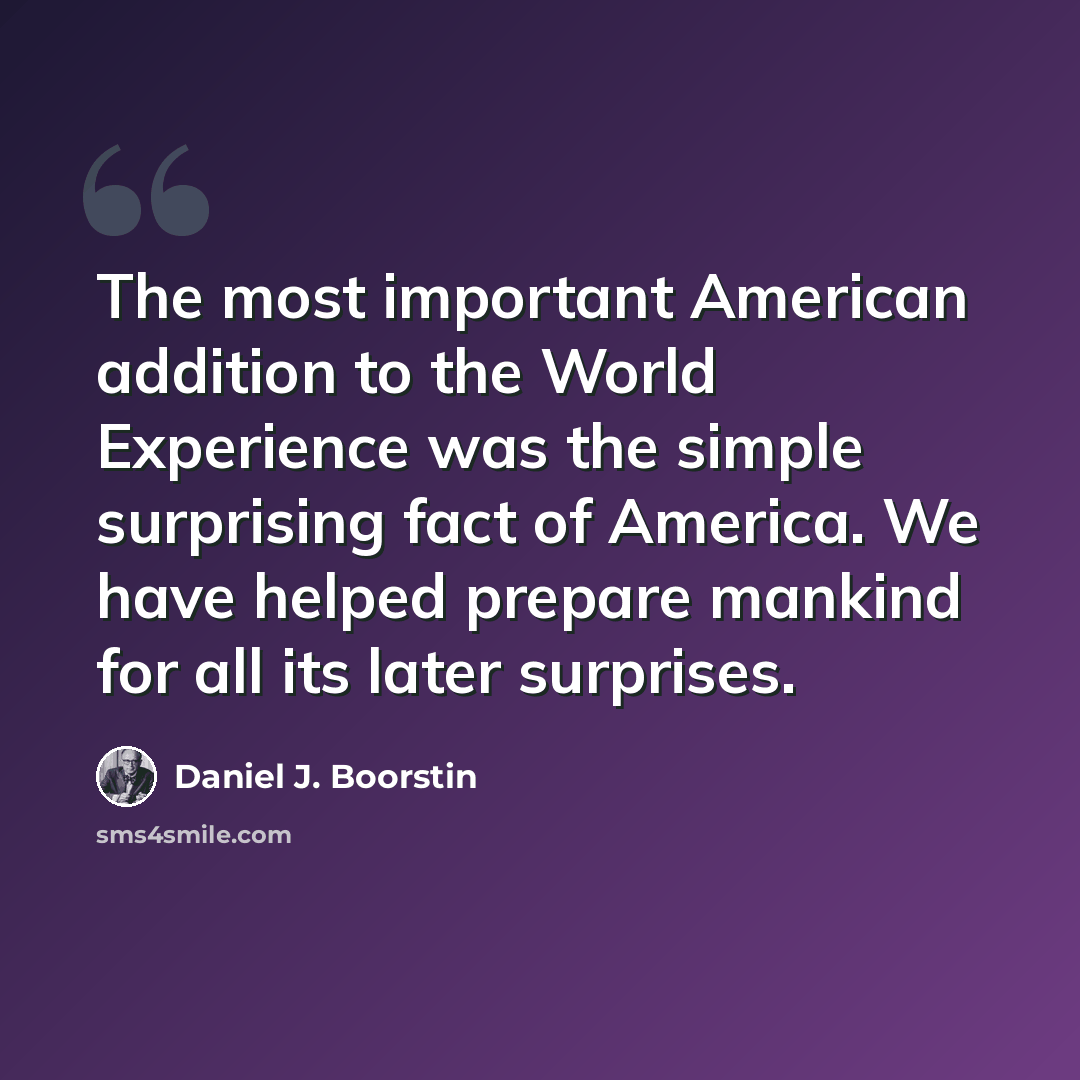 “The most important American addition to the World Experience was the simple surprising fact of America. We have helped prepare mankind for all its later surprises.” quote by Daniel J. Boorstin