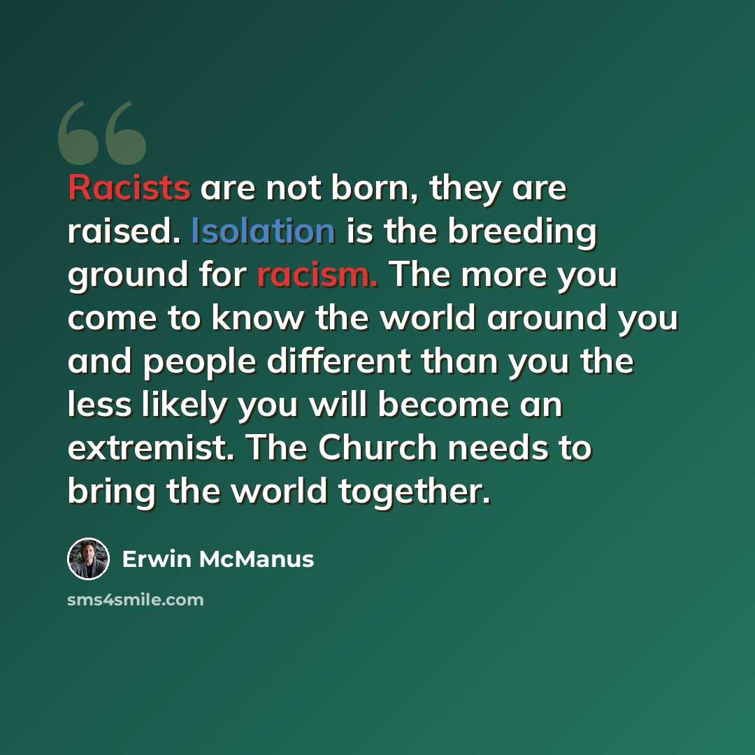 “Racists are not born, they are raised. Isolation is the breeding ground for racism. The more you come to know the world around you and people different than you the less likely you will become an extremist. The Church needs to bring the world together.” quote by Erwin McManus