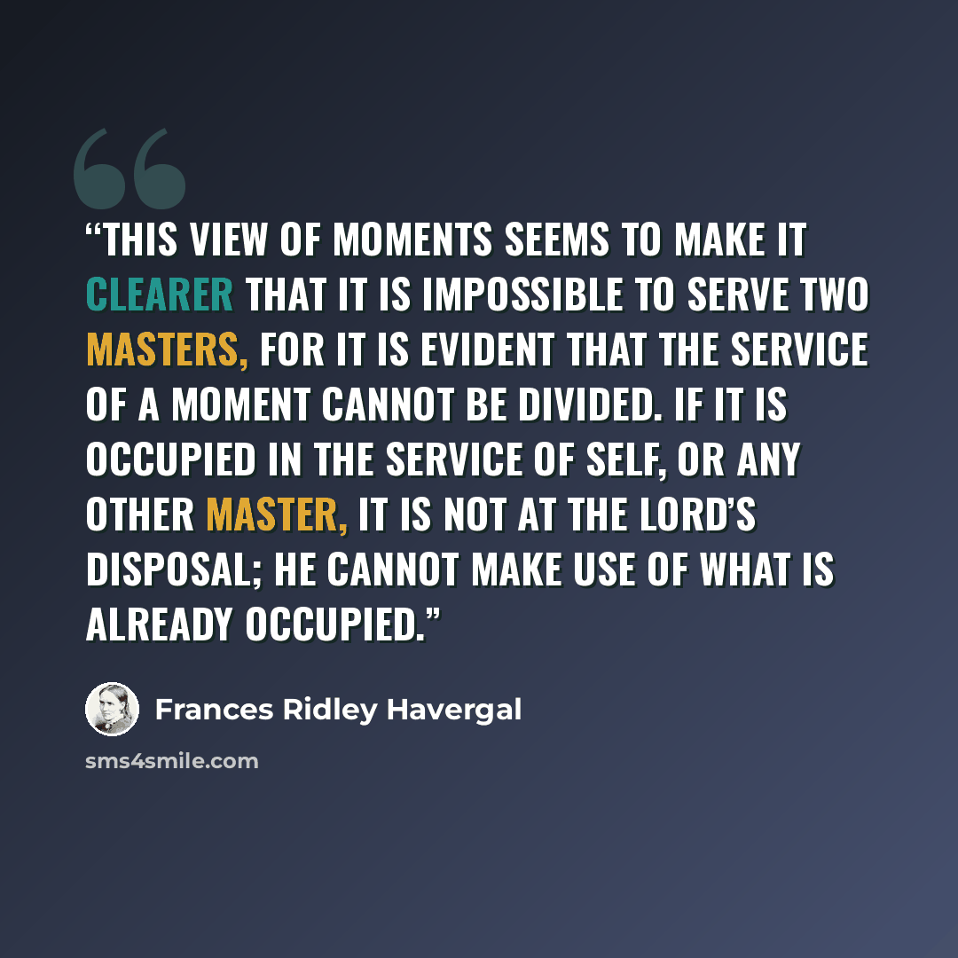 “This view of moments seems to make it clearer that it is impossible to serve two masters, for it is evident that the service of a moment cannot be divided. If it is occupied in the service of self, or any other master, it is not at the Lord’s disposal; He cannot make use of what is already occupied.” quote by Frances Ridley Havergal