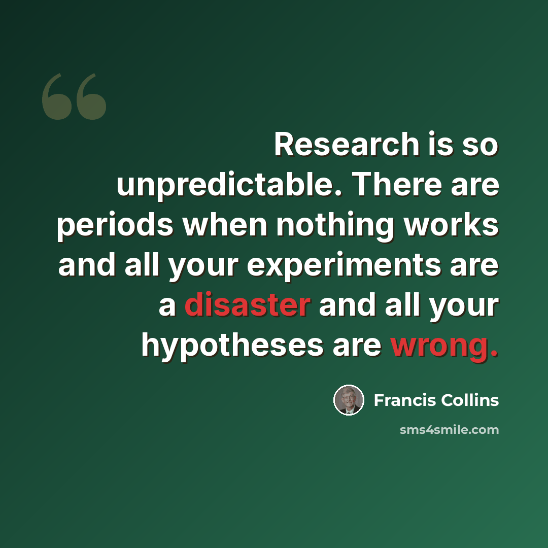 “Research is so unpredictable. There are periods when nothing works and all your experiments are a disaster and all your hypotheses are wrong.” quote by Francis Collins