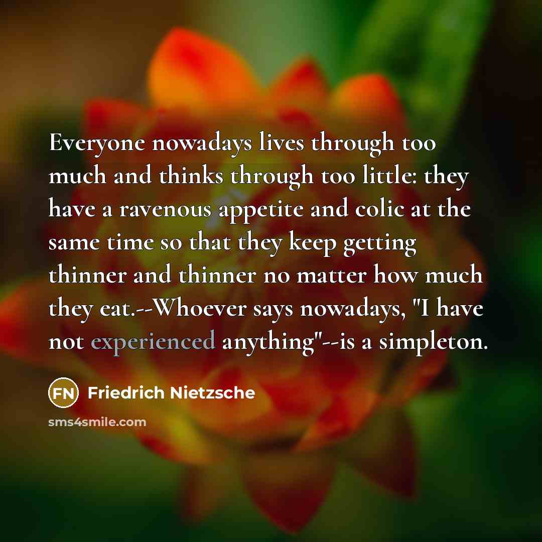 “Everyone nowadays lives through too much and thinks through too little: they have a ravenous appetite and colic at the same time so that they keep getting thinner and thinner no matter how much they eat.--Whoever says nowadays, "I have not experienced anything"--is a simpleton.” quote by Friedrich Nietzsche
