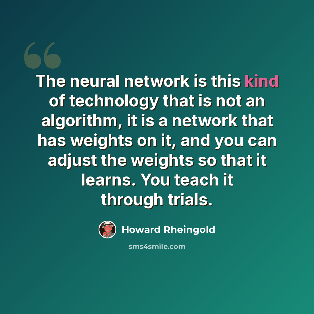 “The neural network is this kind of technology that is not an algorithm, it is a network that has weights on it, and you can adjust the weights so that it learns. You teach it through trials.” quote by Howard Rheingold