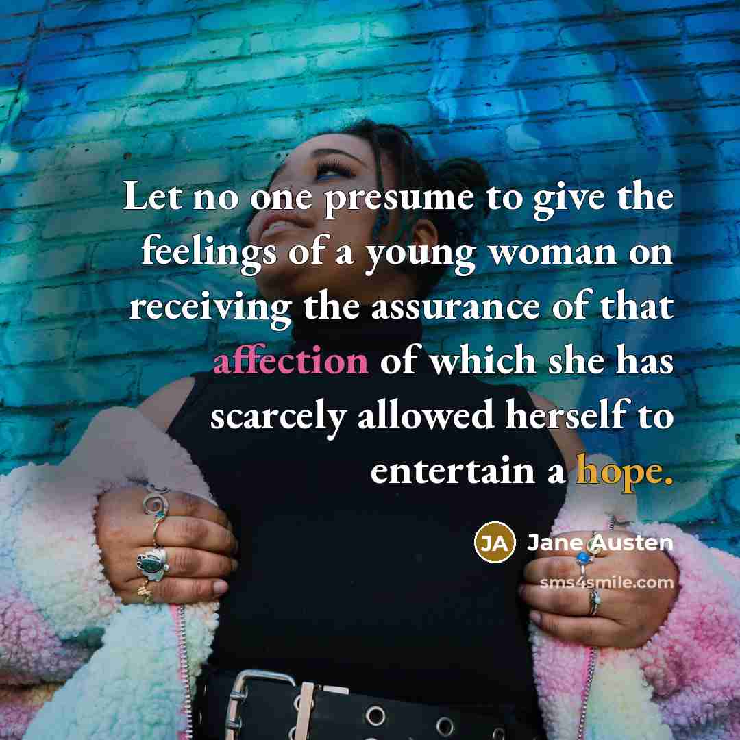“Let no one presume to give the feelings of a young woman on receiving the assurance of that affection of which she has scarcely allowed herself to entertain a hope.” quote by Jane Austen