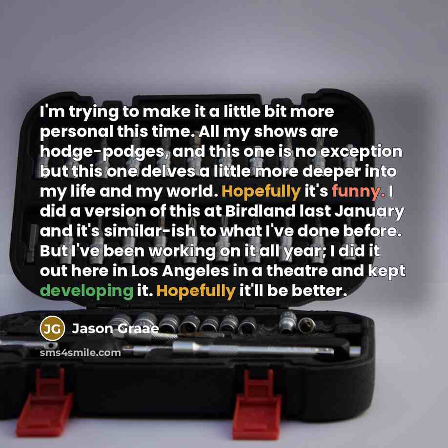 “I'm trying to make it a little bit more personal this time. All my shows are hodge-podges, and this one is no exception but this one delves a little more deeper into my life and my world. Hopefully it's funny. I did a version of this at Birdland last January and it's similar-ish to what I've done…” quote by Jason Graae