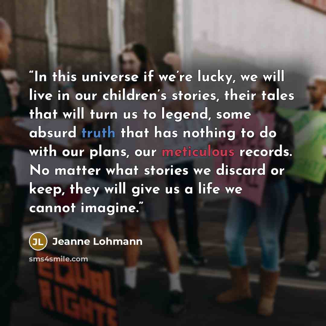 “In this universe if we’re lucky, we will live in our children’s stories, their tales that will turn us to legend, some absurd truth that has nothing to do with our plans, our meticulous records. No matter what stories we discard or keep, they will give us a life we cannot imagine.” quote by Jeanne Lohmann