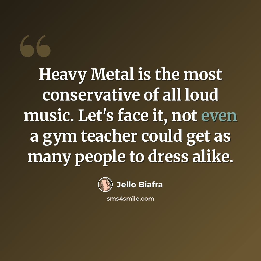 “Heavy Metal is the most conservative of all loud music. Let's face it, not even a gym teacher could get as many people to dress alike.” quote by Jello Biafra