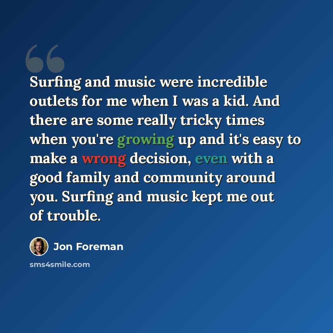 “Surfing and music were incredible outlets for me when I was a kid. And there are some really tricky times when you're growing up and it's easy to make a wrong decision, even with a good family and community around you. Surfing and music kept me out of trouble.” quote by Jon Foreman