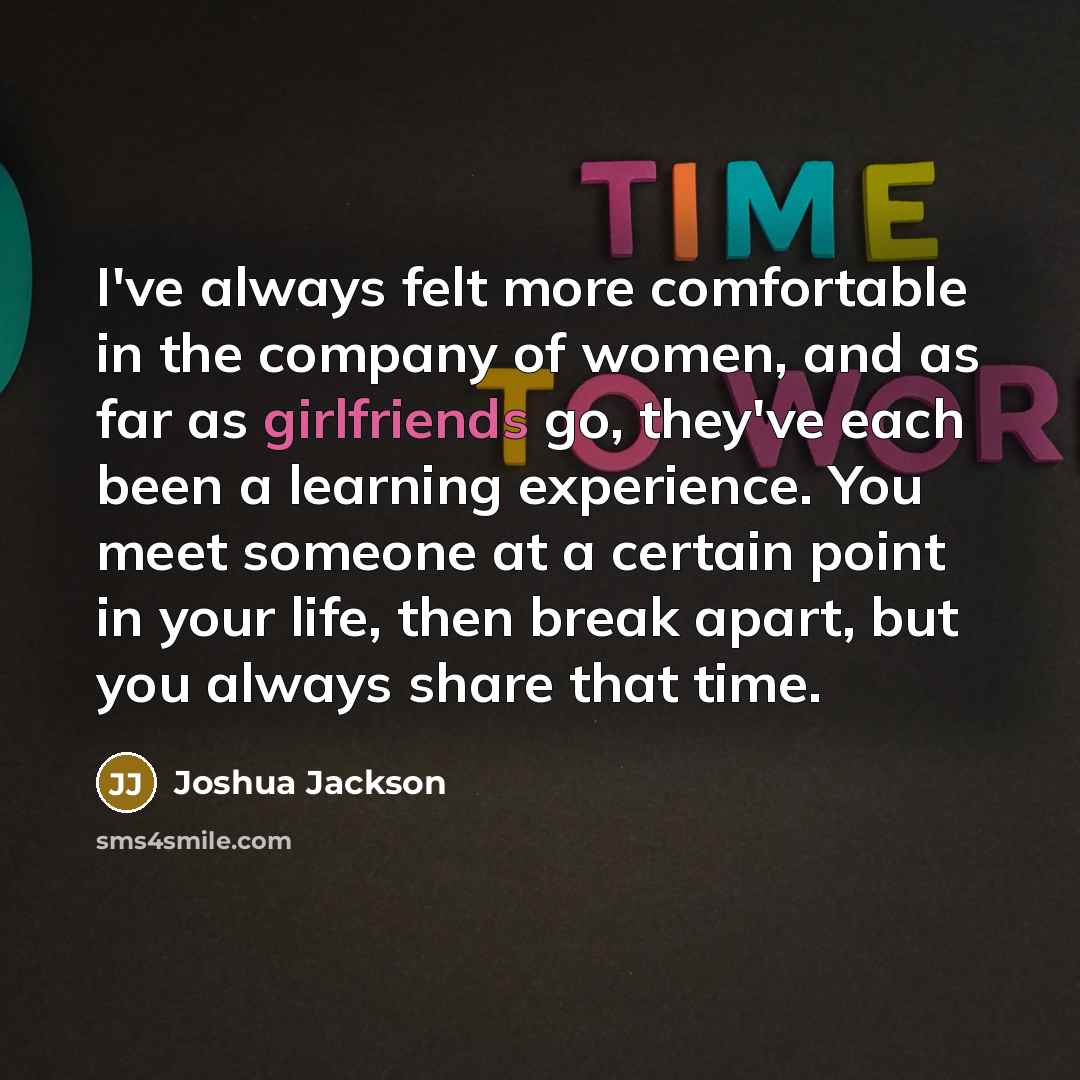 “I've always felt more comfortable in the company of women, and as far as girlfriends go, they've each been a learning experience. You meet someone at a certain point in your life, then break apart, but you always share that time.” quote by Joshua Jackson