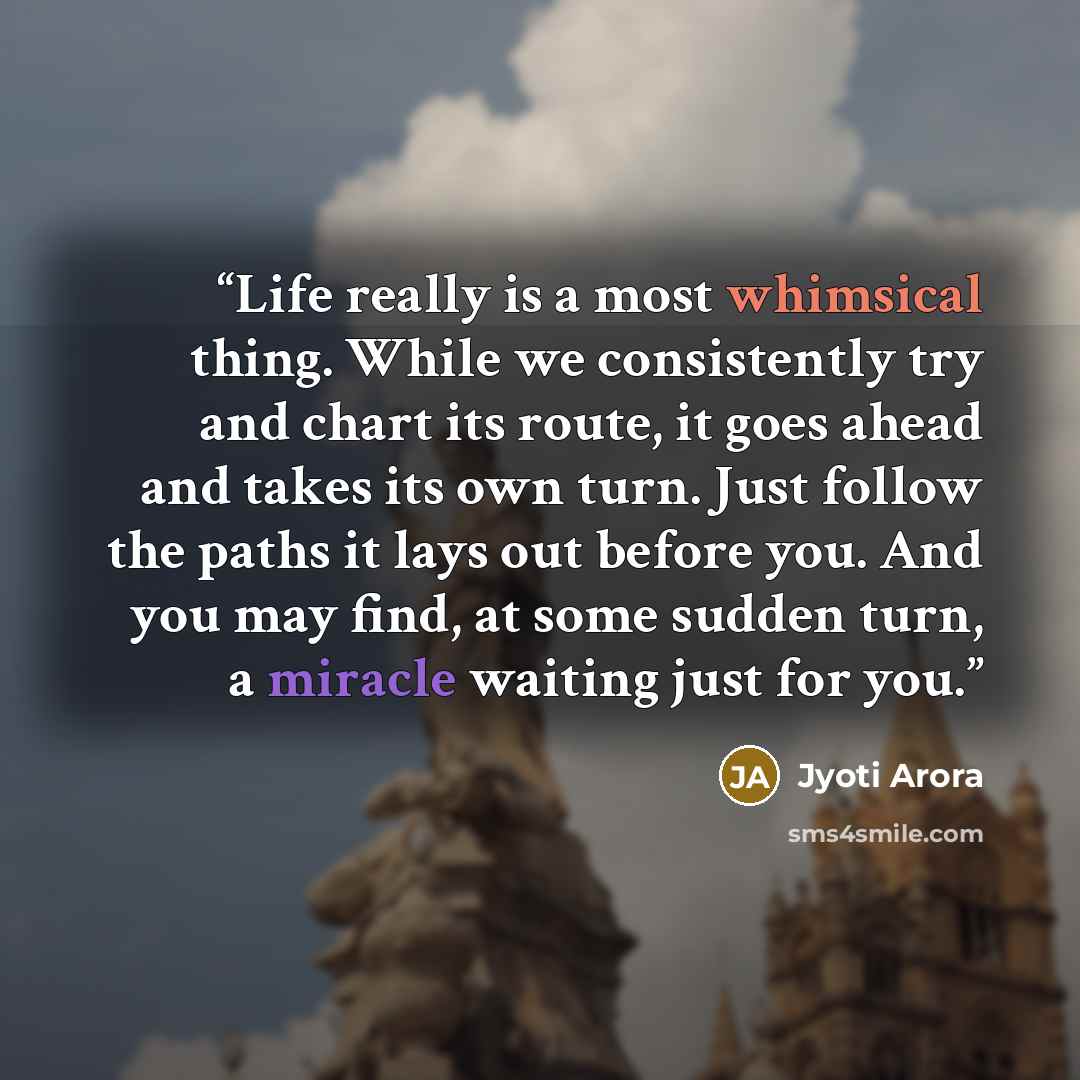 “Life really is a most whimsical thing. While we consistently try and chart its route, it goes ahead and takes its own turn. Just follow the paths it lays out before you. And you may find, at some sudden turn, a miracle waiting just for you.” quote by Jyoti Arora