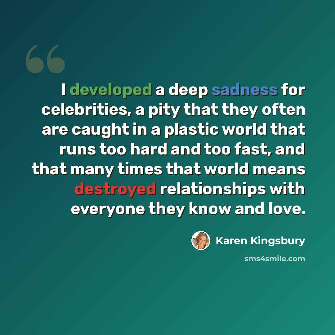 “I developed a deep sadness for celebrities, a pity that they often are caught in a plastic world that runs too hard and too fast, and that many times that world means destroyed relationships with everyone they know and love.” quote by Karen Kingsbury