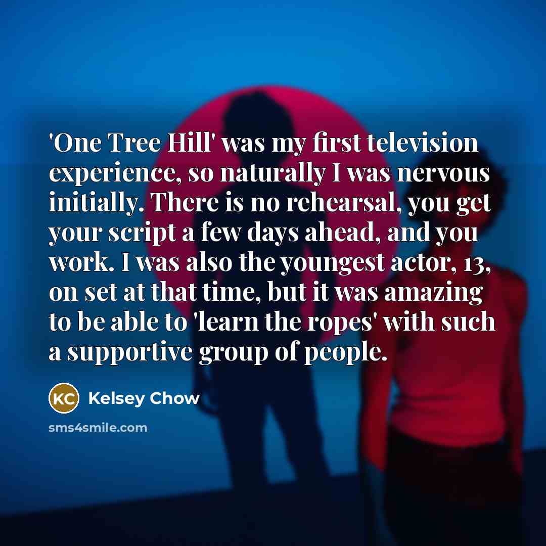 “'One Tree Hill' was my first television experience, so naturally I was nervous initially. There is no rehearsal, you get your script a few days ahead, and you work. I was also the youngest actor, 13, on set at that time, but it was amazing to be able to 'learn the ropes' with such a supportive…” quote by Kelsey Chow