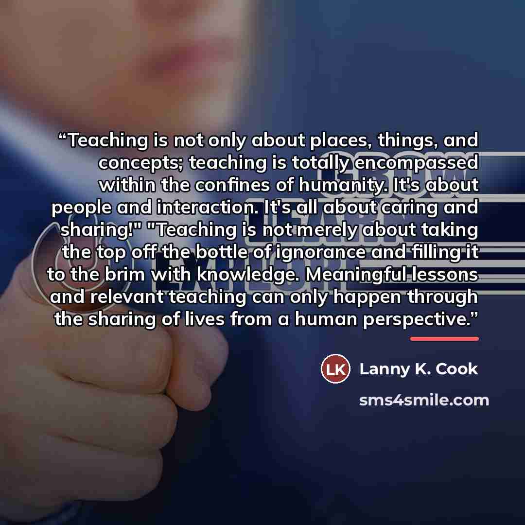 “Teaching is not only about places, things, and concepts; teaching is totally encompassed within the confines of humanity. It's about people and interaction. It's all about caring and sharing!" "Teaching is not merely about taking the top off the bottle of ignorance and filling it to the brim with…” quote by Lanny K. Cook