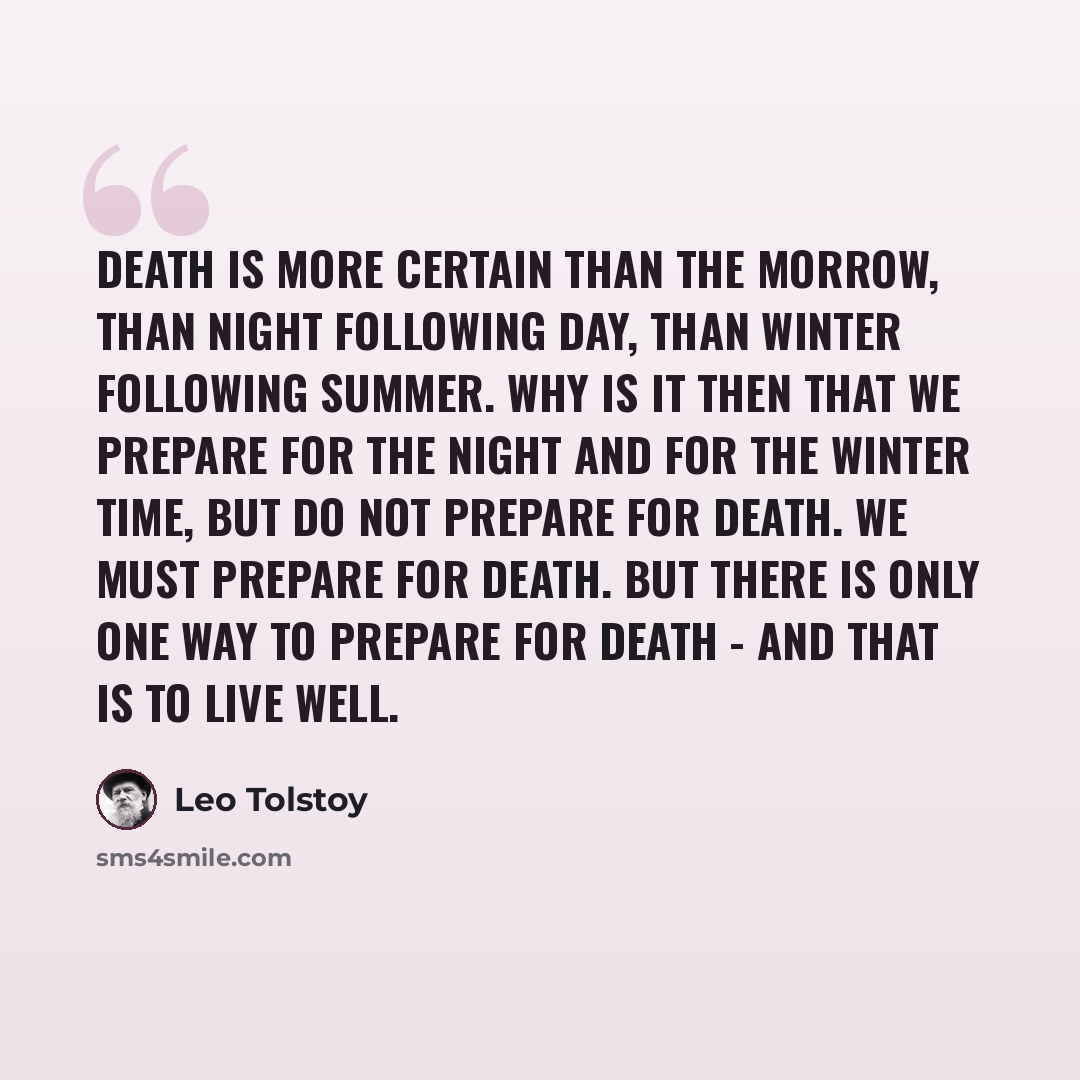 “Death is more certain than the morrow, than night following day, than winter following summer. Why is it then that we prepare for the night and for the winter time, but do not prepare for death. We must prepare for death. But there is only one way to prepare for death - and that is to live well.” quote by Leo Tolstoy