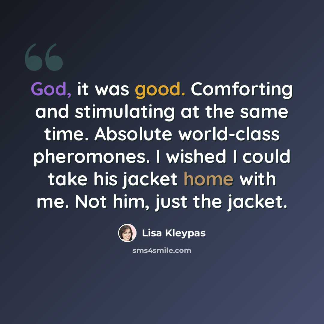 “God, it was good. Comforting and stimulating at the same time. Absolute world-class pheromones. I wished I could take his jacket home with me. Not him, just the jacket.” quote by Lisa Kleypas