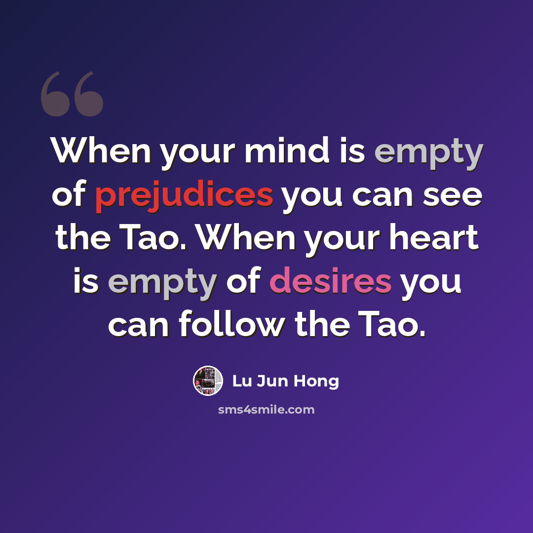 “When your mind is empty of prejudices you can see the Tao. When your heart is empty of desires you can follow the Tao.” quote by Lu Jun Hong