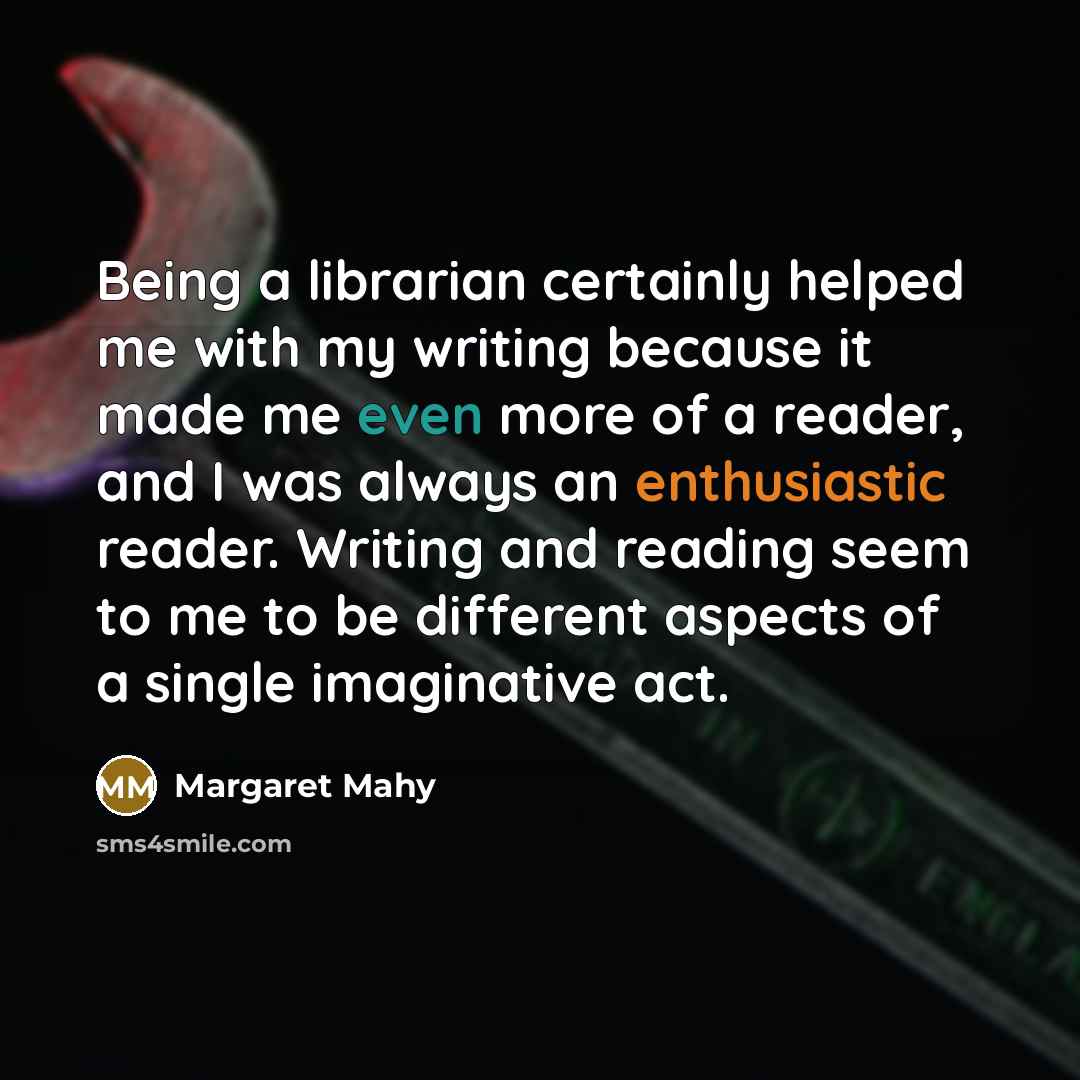 “Being a librarian certainly helped me with my writing because it made me even more of a reader, and I was always an enthusiastic reader. Writing and reading seem to me to be different aspects of a single imaginative act.” quote by Margaret Mahy