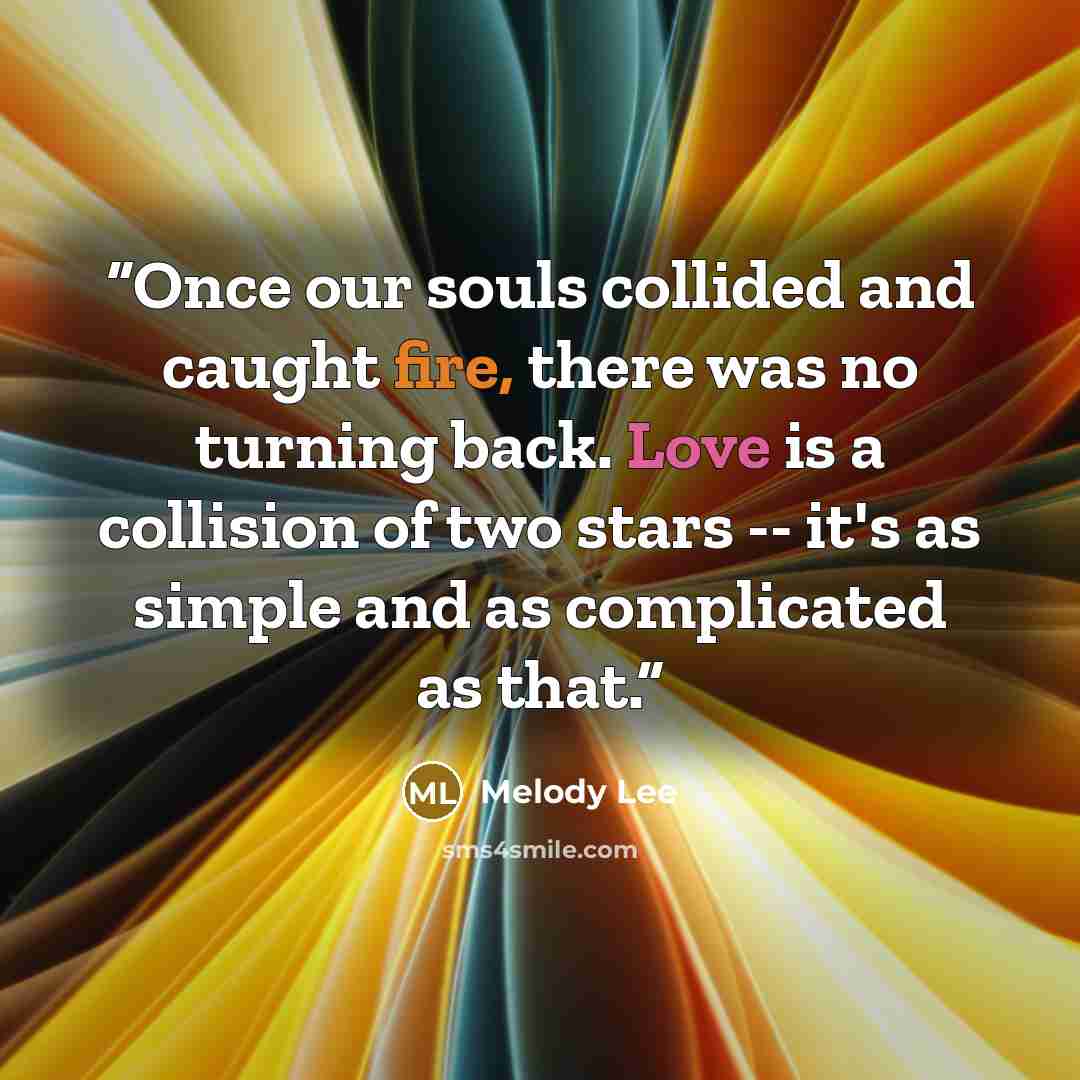 “Once our souls collided and caught fire, there was no turning back. Love is a collision of two stars -- it's as simple and as complicated as that.” quote by Melody Lee