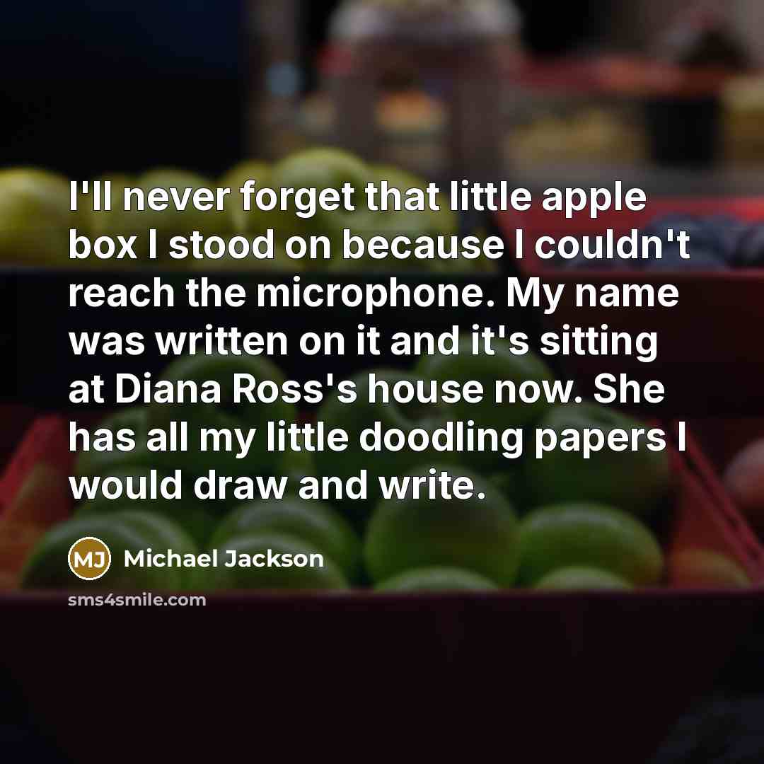 “I'll never forget that little apple box I stood on because I couldn't reach the microphone. My name was written on it and it's sitting at Diana Ross's house now. She has all my little doodling papers I would draw and write.” quote by Michael Jackson