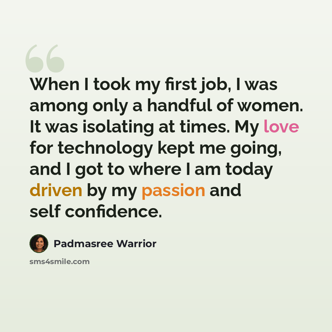 “When I took my first job, I was among only a handful of women. It was isolating at times. My love for technology kept me going, and I got to where I am today driven by my passion and self confidence.” quote by Padmasree Warrior