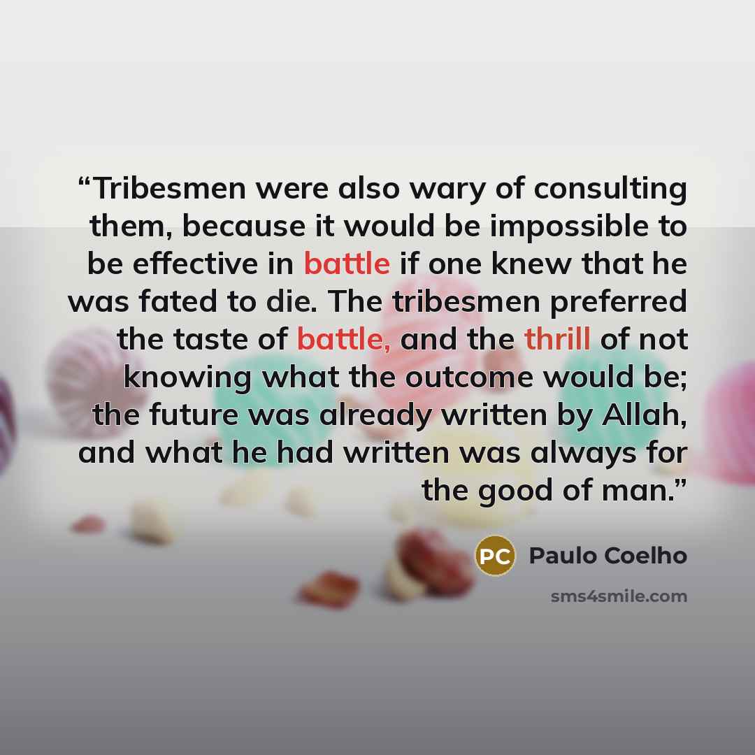 “Tribesmen were also wary of consulting them, because it would be impossible to be effective in battle if one knew that he was fated to die. The tribesmen preferred the taste of battle, and the thrill of not knowing what the outcome would be; the future was already written by Allah, and what he had…” quote by Paulo Coelho