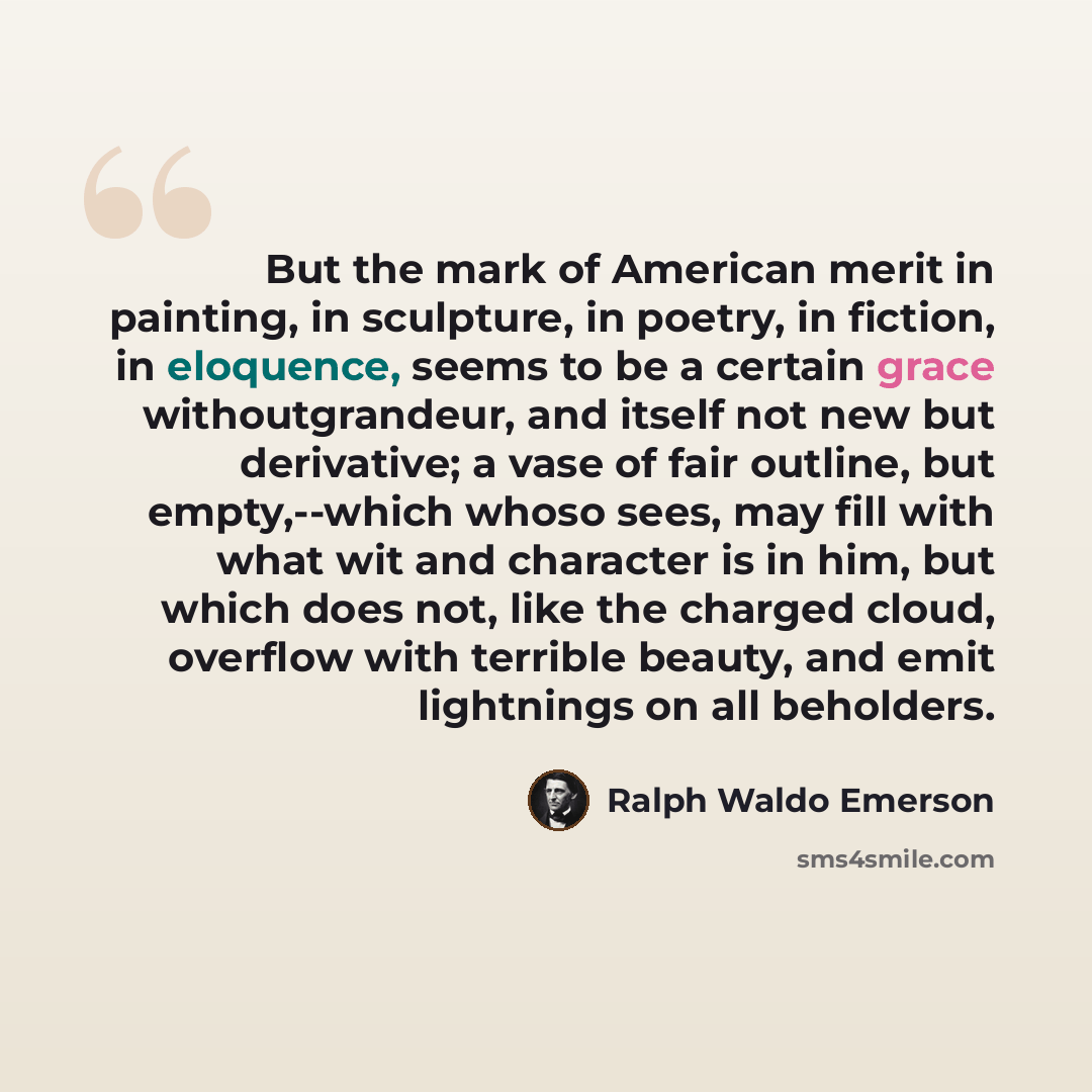 “But the mark of American merit in painting, in sculpture, in poetry, in fiction, in eloquence, seems to be a certain grace withoutgrandeur, and itself not new but derivative; a vase of fair outline, but empty,--which whoso sees, may fill with what wit and character is in him, but which does not…” quote by Ralph Waldo Emerson
