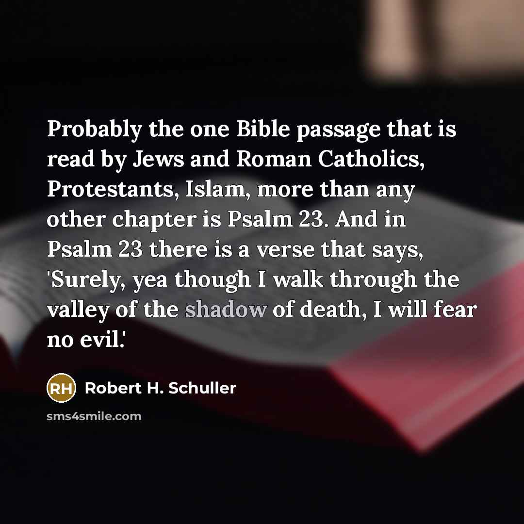 “Probably the one Bible passage that is read by Jews and Roman Catholics, Protestants, Islam, more than any other chapter is Psalm 23. And in Psalm 23 there is a verse that says, 'Surely, yea though I walk through the valley of the shadow of death, I will fear no evil.'” quote by Robert H. Schuller