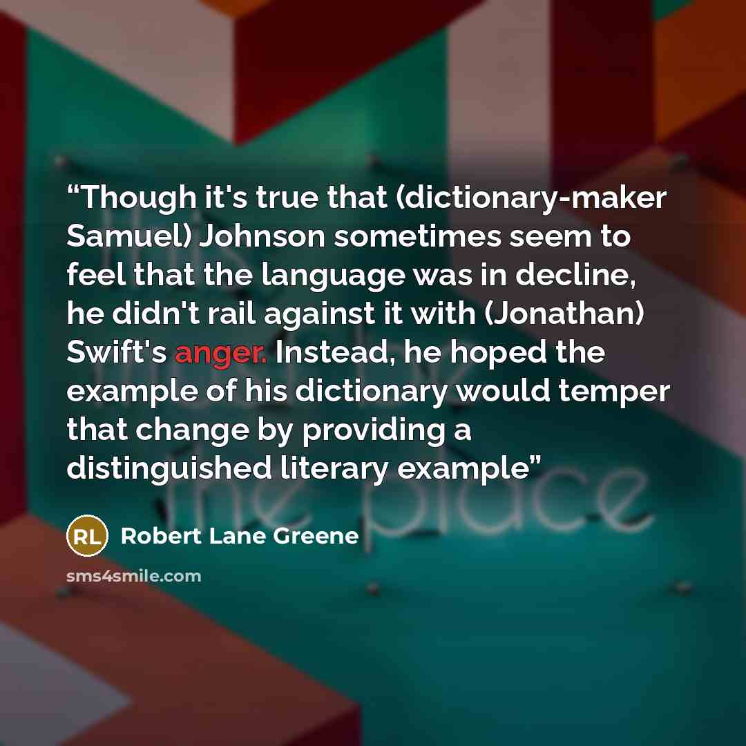 “Though it's true that (dictionary-maker Samuel) Johnson sometimes seem to feel that the language was in decline, he didn't rail against it with (Jonathan) Swift's anger. Instead, he hoped the example of his dictionary would temper that change by providing a distinguished literary example” quote by Robert Lane Greene