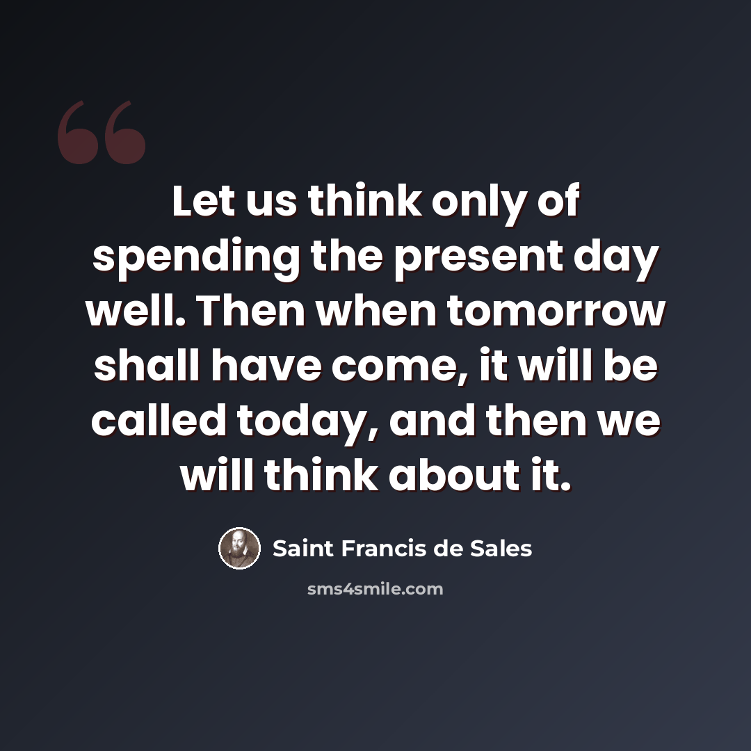“Let us think only of spending the present day well. Then when tomorrow shall have come, it will be called today, and then we will think about it.” quote by Saint Francis de Sales