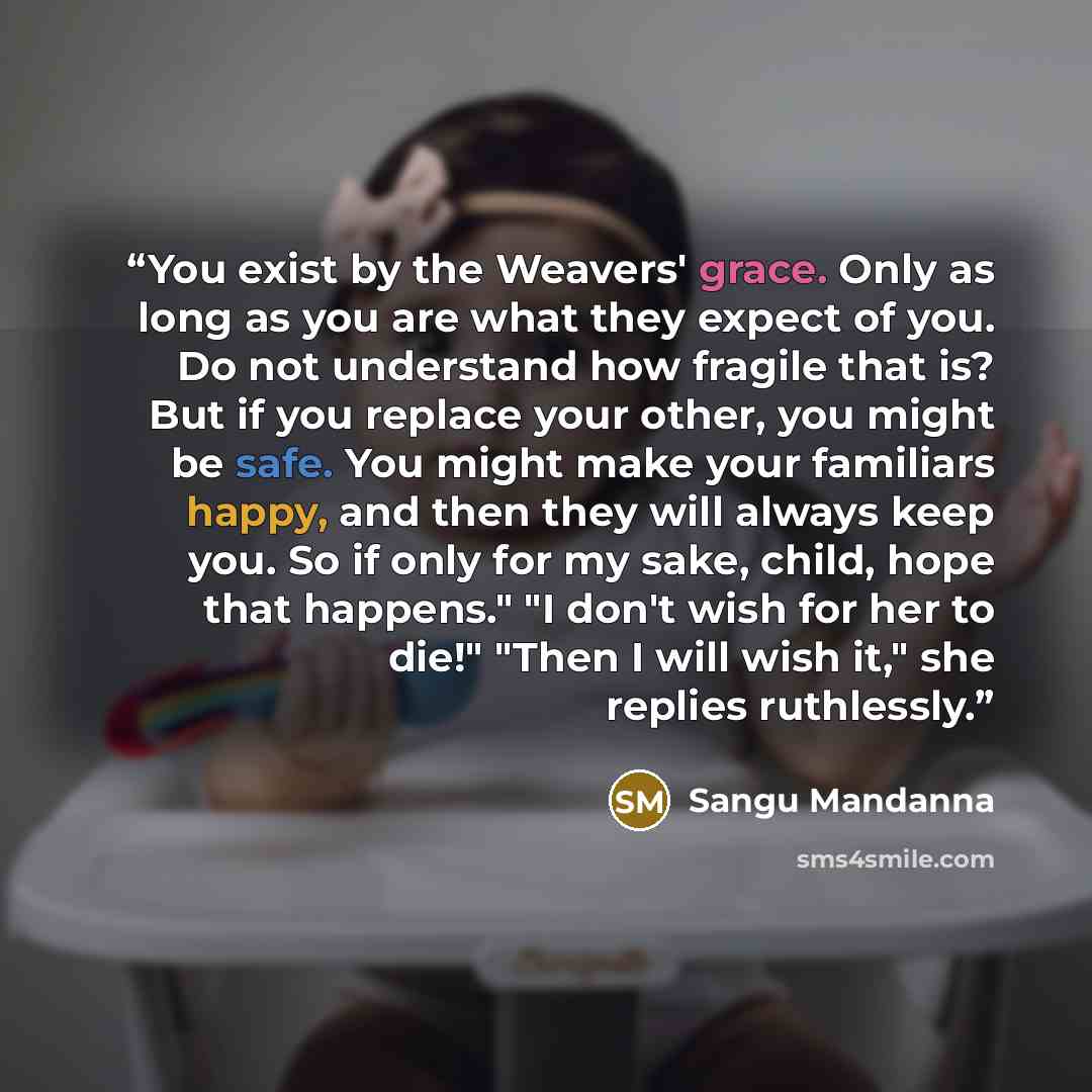 “You exist by the Weavers' grace. Only as long as you are what they expect of you. Do not understand how fragile that is? But if you replace your other, you might be safe. You might make your familiars happy, and then they will always keep you. So if only for my sake, child, hope that happens." "I…” quote by Sangu Mandanna