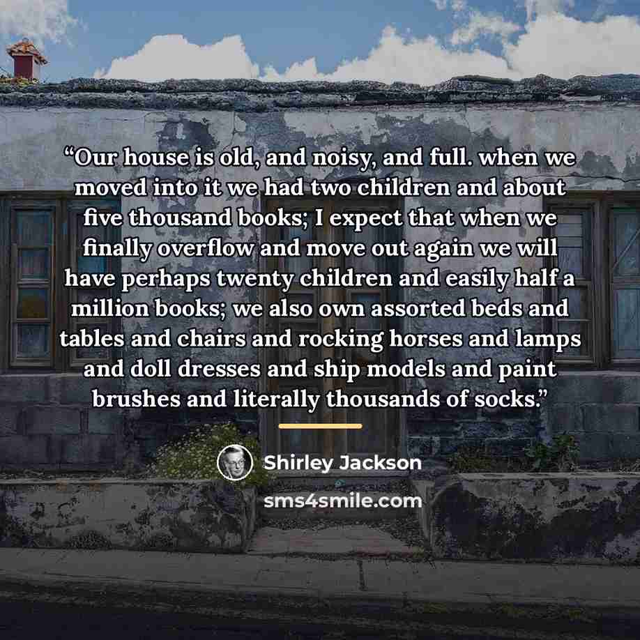 “Our house is old, and noisy, and full. when we moved into it we had two children and about five thousand books; I expect that when we finally overflow and move out again we will have perhaps twenty children and easily half a million books; we also own assorted beds and tables and chairs and…” quote by Shirley Jackson