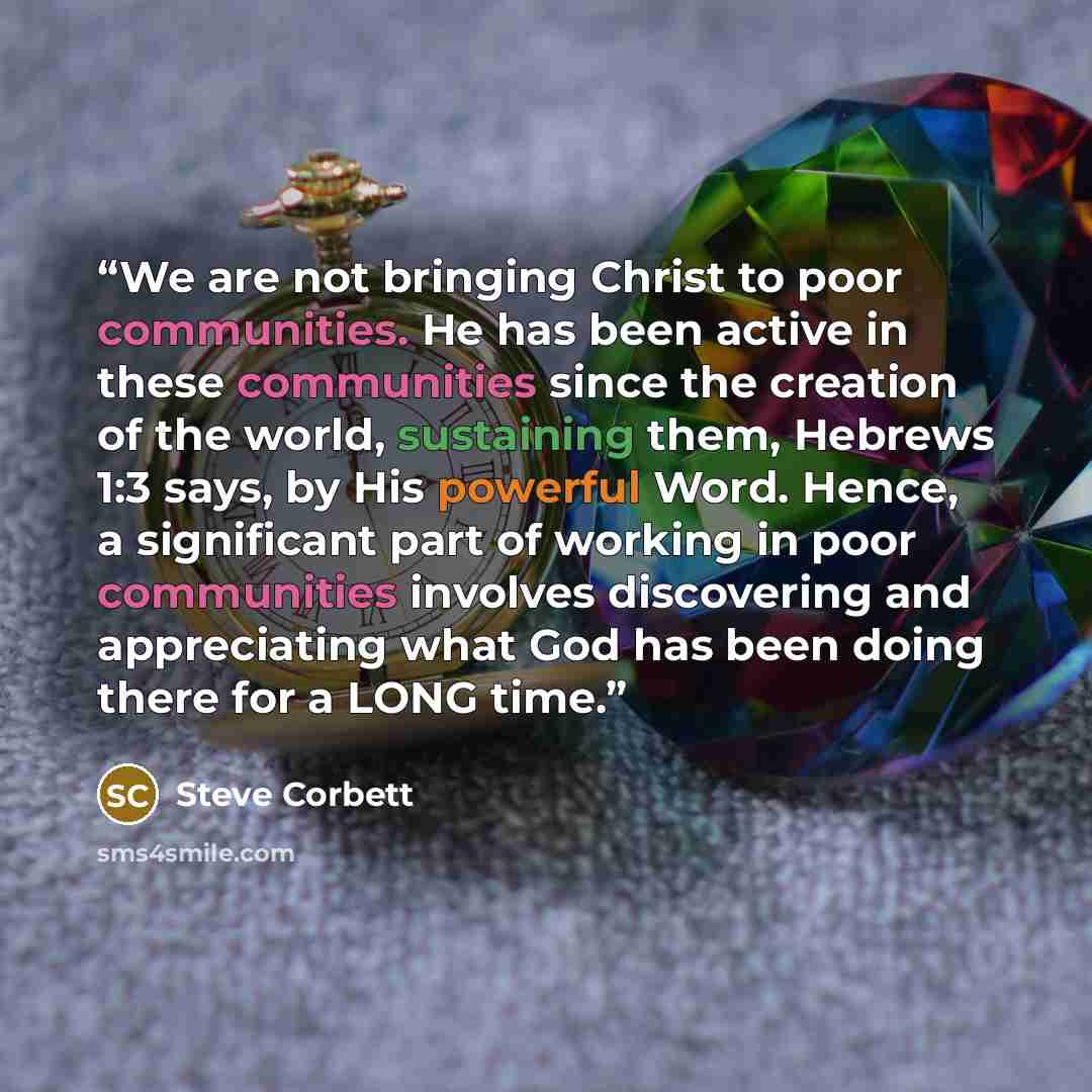 “We are not bringing Christ to poor communities. He has been active in these communities since the creation of the world, sustaining them, Hebrews 1:3 says, by His powerful Word. Hence, a significant part of working in poor communities involves discovering and appreciating what God has been doing…” quote by Steve Corbett