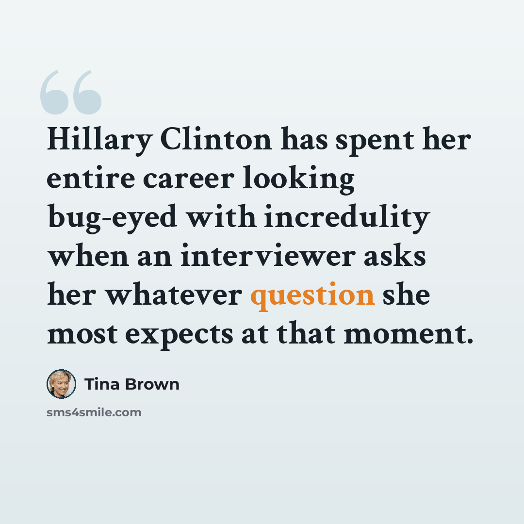 “Hillary Clinton has spent her entire career looking bug-eyed with incredulity when an interviewer asks her whatever question she most expects at that moment.” quote by Tina Brown