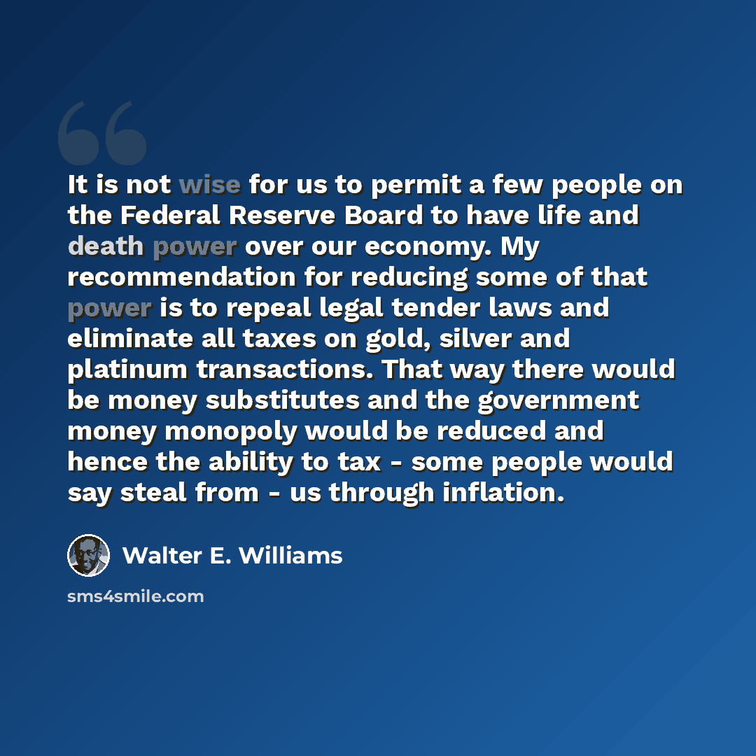 “It is not wise for us to permit a few people on the Federal Reserve Board to have life and death power over our economy. My recommendation for reducing some of that power is to repeal legal tender laws and eliminate all taxes on gold, silver and platinum transactions. That way there would be money…” quote by Walter E. Williams