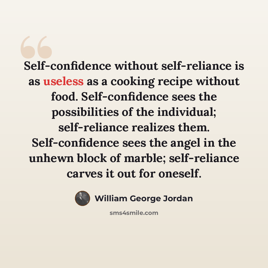 “Self-confidence without self-reliance is as useless as a cooking recipe without food. Self-confidence sees the possibilities of the individual; self-reliance realizes them. Self-confidence sees the angel in the unhewn block of marble; self-reliance carves it out for oneself.” quote by William George Jordan