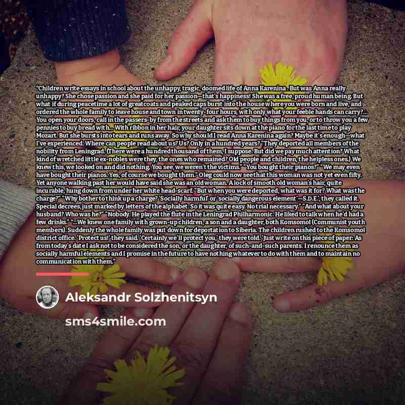 “Children write essays in school about the unhappy, tragic, doomed life of Anna Karenina . But was Anna really unhappy? She chose passion and she paid for her passion—that's happiness! She was a free, proud human being. But what if during peacetime a lot of greatcoats and peaked caps burst into the…” quote by Aleksandr Solzhenitsyn