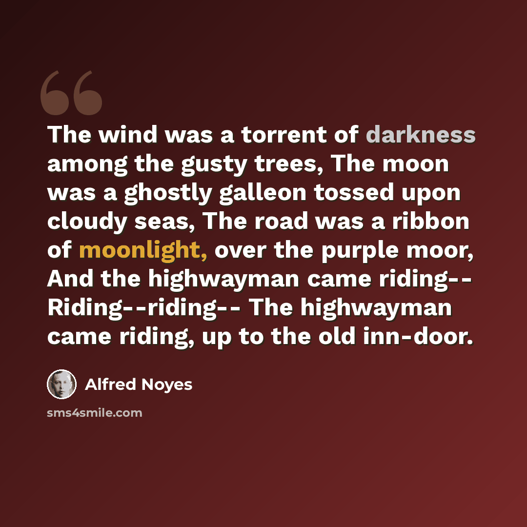 “The wind was a torrent of darkness among the gusty trees, The moon was a ghostly galleon tossed upon cloudy seas, The road was a ribbon of moonlight, over the purple moor, And the highwayman came riding-- Riding--riding-- The highwayman came riding, up to the old inn-door.” quote by Alfred Noyes