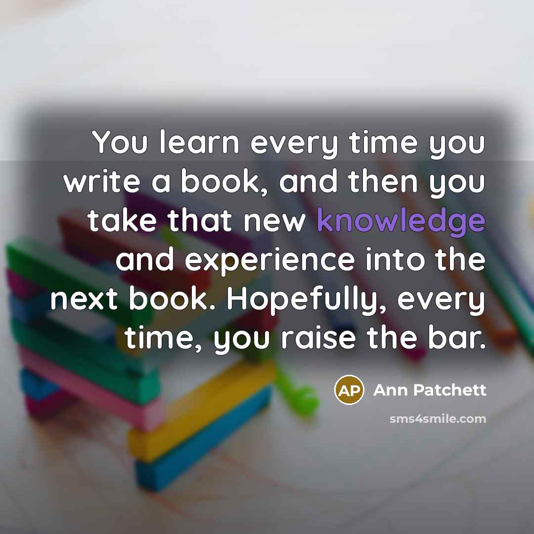 “You learn every time you write a book, and then you take that new knowledge and experience into the next book. Hopefully, every time, you raise the bar.” quote by Ann Patchett