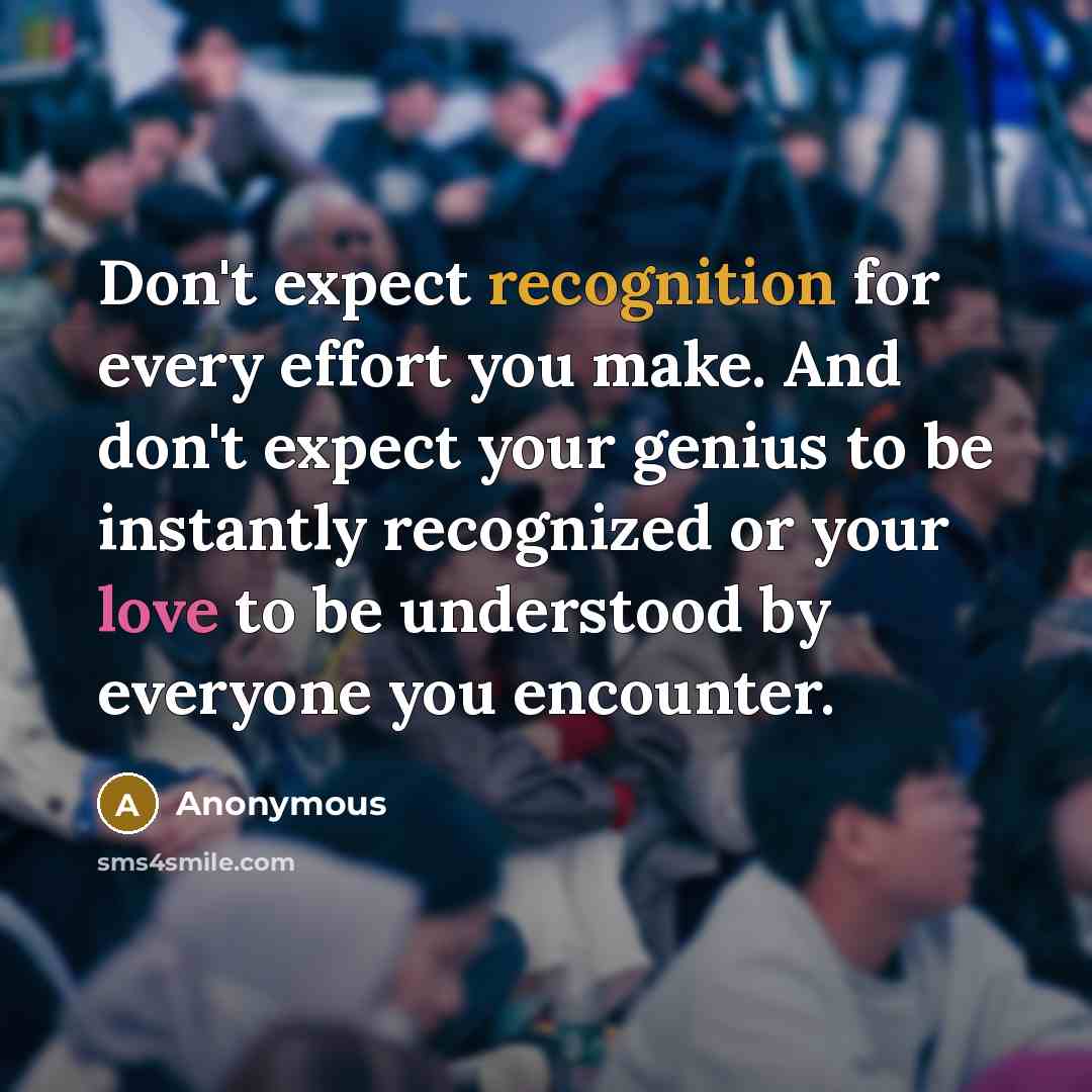 “Don't expect recognition for every effort you make. And don't expect your genius to be instantly recognized or your love to be understood by everyone you encounter.” quote by Anonymous