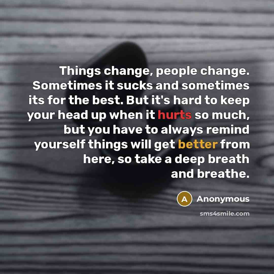 “Things change, people change. Sometimes it sucks and sometimes its for the best. But it's hard to keep your head up when it hurts so much, but you have to always remind yourself things will get better from here, so take a deep breath and breathe.” quote by Anonymous