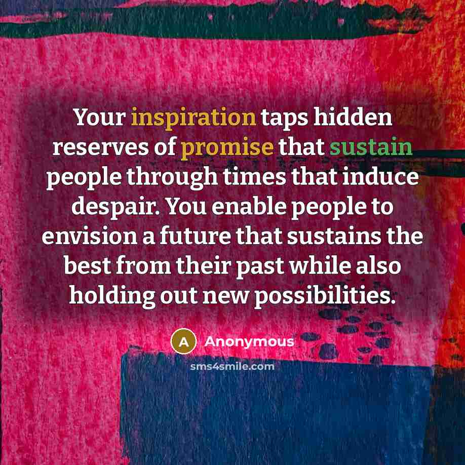 “Your inspiration taps hidden reserves of promise that sustain people through times that induce despair. You enable people to envision a future that sustains the best from their past while also holding out new possibilities.” quote by Anonymous
