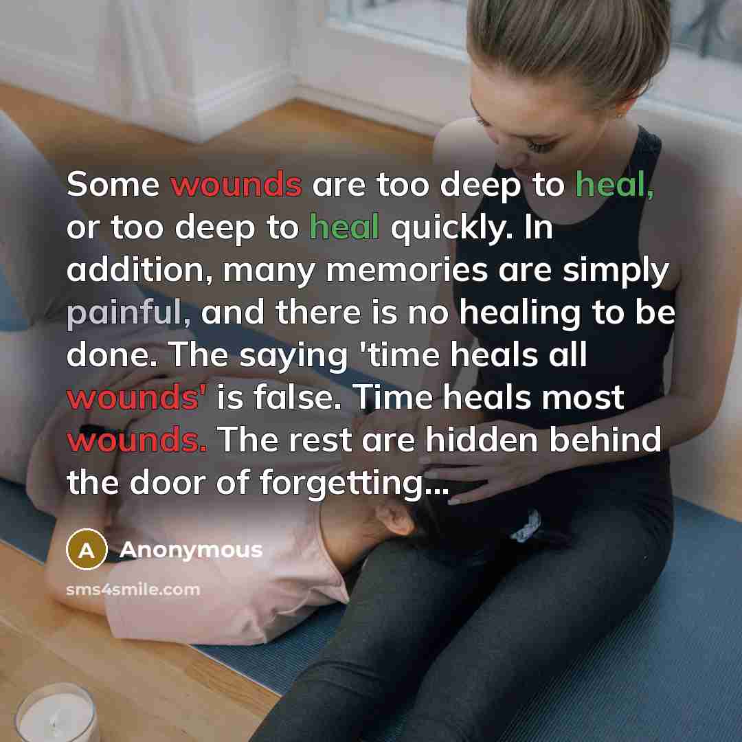“Some wounds are too deep to heal, or too deep to heal quickly. In addition, many memories are simply painful, and there is no healing to be done. The saying 'time heals all wounds' is false. Time heals most wounds. The rest are hidden behind the door of forgetting...” quote by Anonymous
