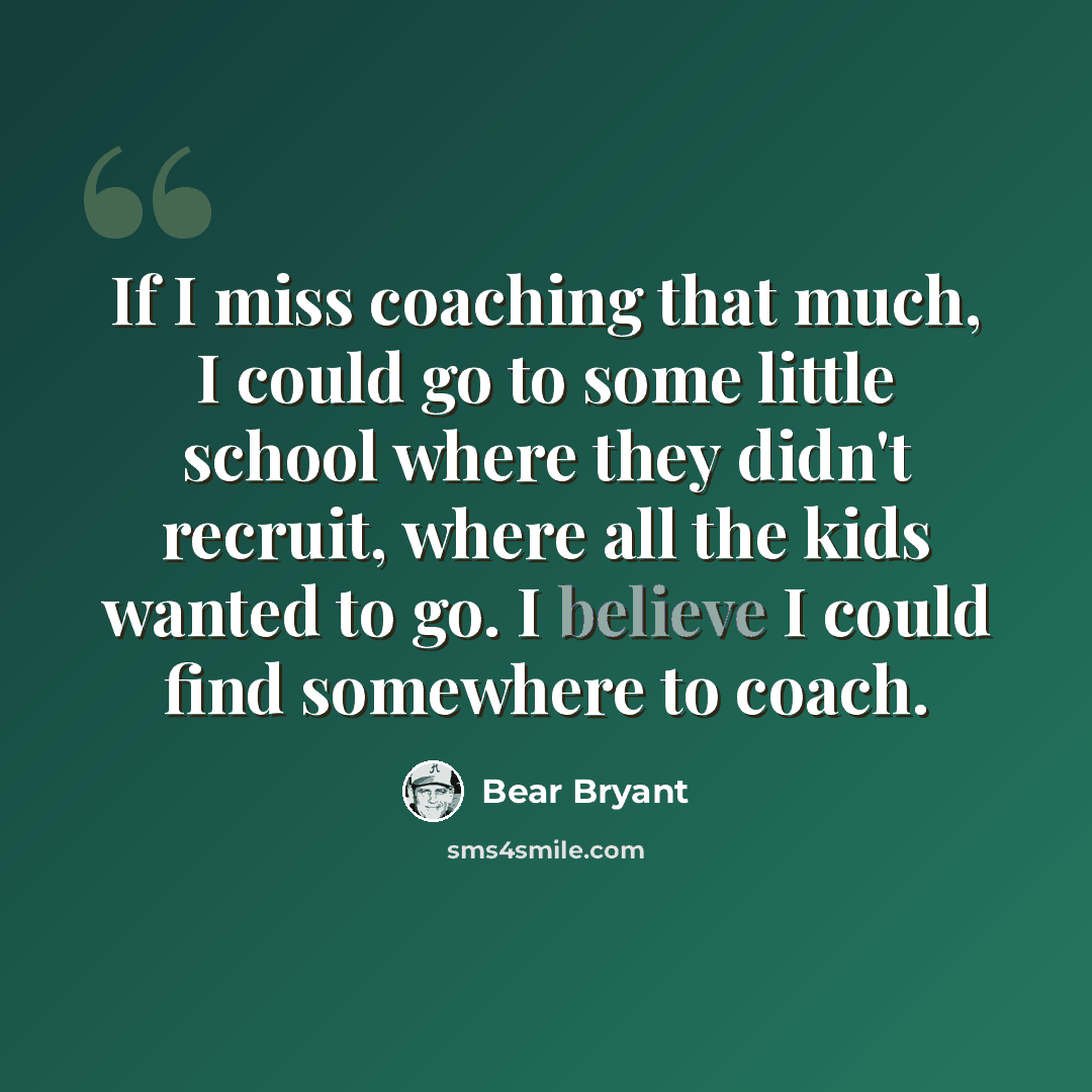 “If I miss coaching that much, I could go to some little school where they didn't recruit, where all the kids wanted to go. I believe I could find somewhere to coach.” quote by Bear Bryant