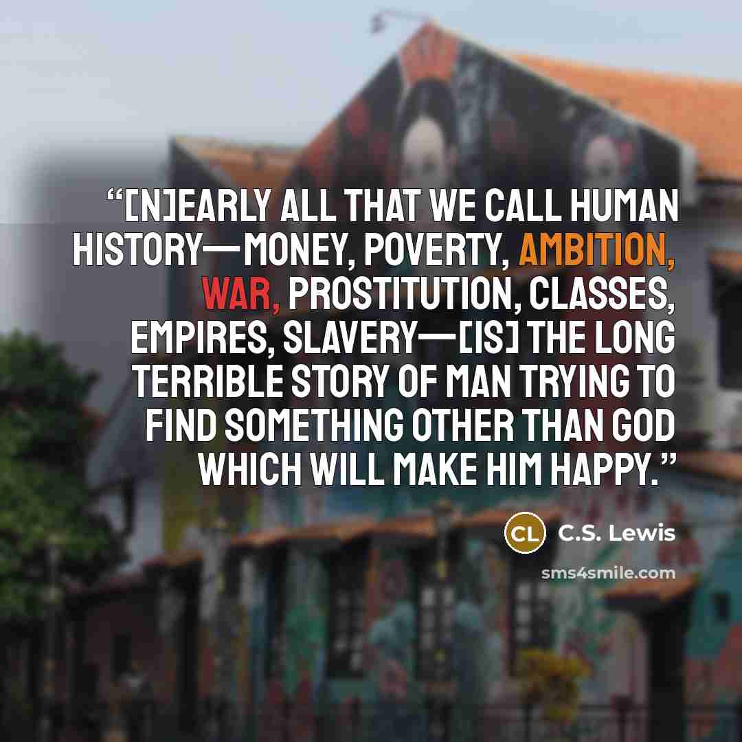 “[N]early all that we call human history—money, poverty, ambition, war, prostitution, classes, empires, slavery—[is] the long terrible story of man trying to find something other than God which will make him happy.” quote by C.S. Lewis